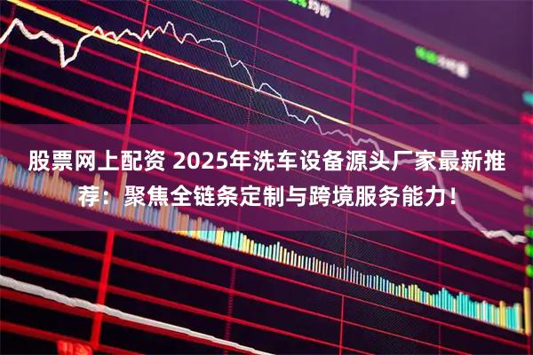 股票网上配资 2025年洗车设备源头厂家最新推荐：聚焦全链条定制与跨境服务能力！