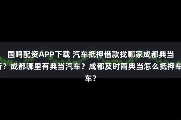 国鸣配资APP下载 汽车抵押借款找哪家成都典当行？成都哪里有典当汽车？成都及时雨典当怎么抵押车？