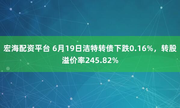 宏海配资平台 6月19日洁特转债下跌0.16%，转股溢价率245.82%
