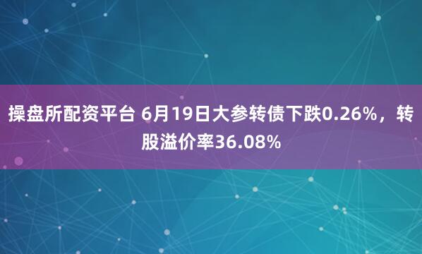 操盘所配资平台 6月19日大参转债下跌0.26%，转股溢价率36.08%