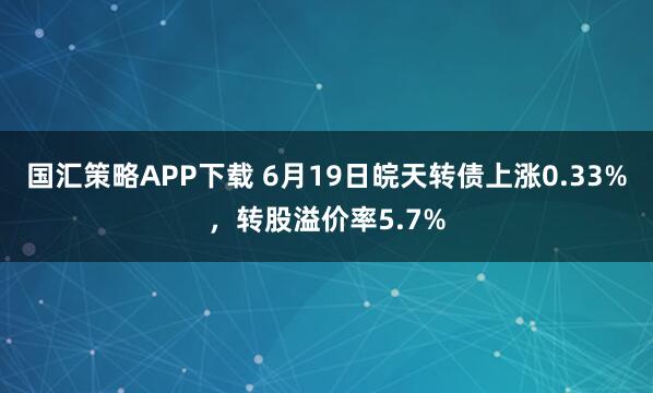 国汇策略APP下载 6月19日皖天转债上涨0.33%，转股溢价率5.7%