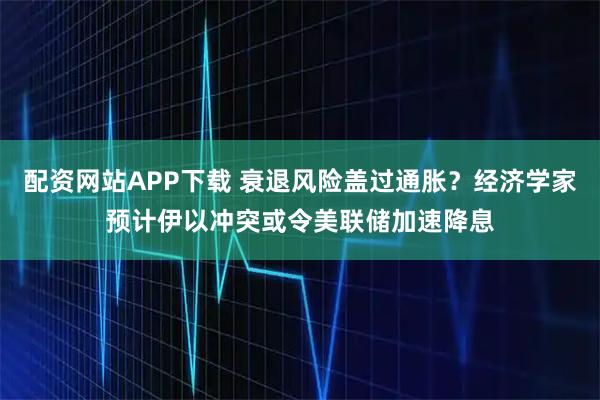 配资网站APP下载 衰退风险盖过通胀？经济学家预计伊以冲突或令美联储加速降息