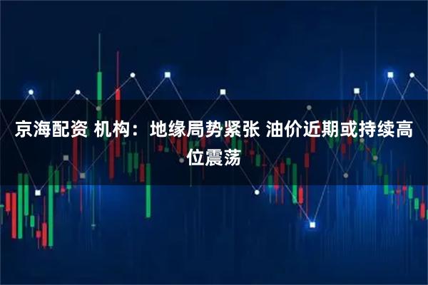 京海配资 机构：地缘局势紧张 油价近期或持续高位震荡
