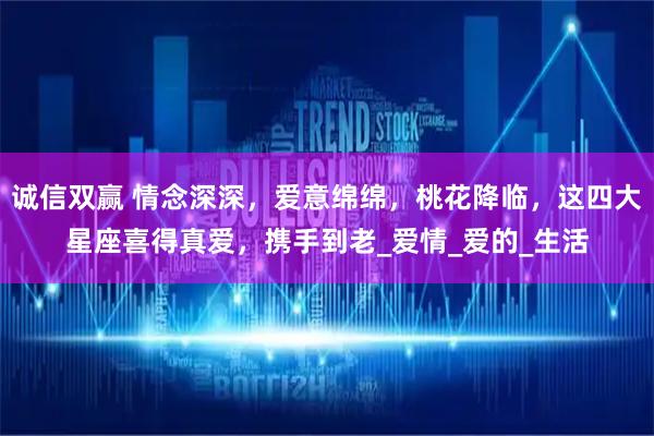 诚信双赢 情念深深，爱意绵绵，桃花降临，这四大星座喜得真爱，携手到老_爱情_爱的_生活