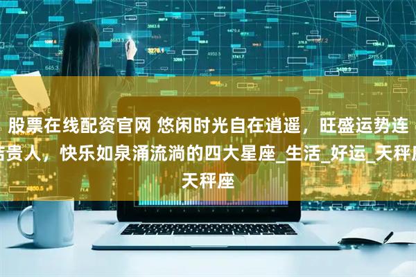 股票在线配资官网 悠闲时光自在逍遥，旺盛运势连结贵人，快乐如泉涌流淌的四大星座_生活_好运_天秤座