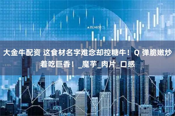 大金牛配资 这食材名字难念却控糖牛！Q 弹脆嫩炒着吃巨香！_魔芋_肉片_口感