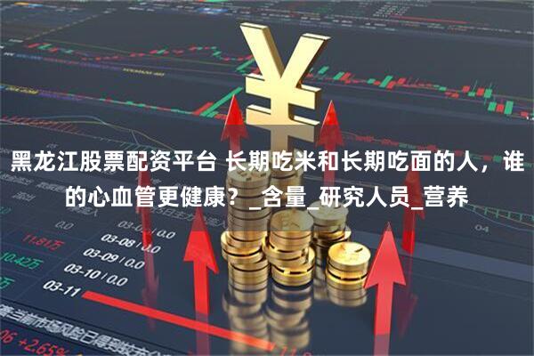 黑龙江股票配资平台 长期吃米和长期吃面的人，谁的心血管更健康？_含量_研究人员_营养