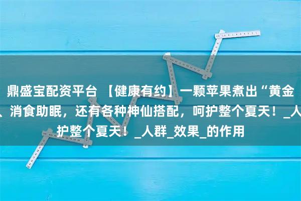 鼎盛宝配资平台 【健康有约】一颗苹果煮出“黄金水”，健脾生津、消食助眠，还有各种神仙搭配，呵护整个夏天！_人群_效果_的作用