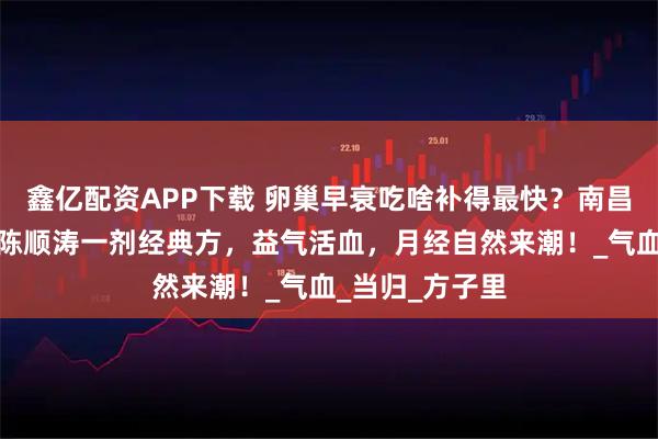 鑫亿配资APP下载 卵巢早衰吃啥补得最快？南昌贡方堂老中医陈顺涛一剂经典方，益气活血，月经自然来潮！_气血_当归_方子里