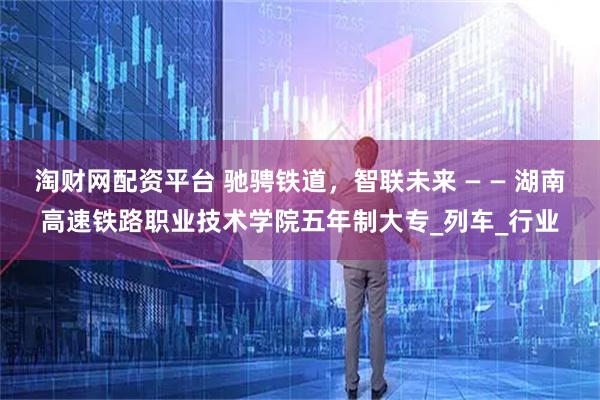 淘财网配资平台 驰骋铁道，智联未来 — — 湖南高速铁路职业技术学院五年制大专_列车_行业