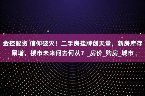 金控配资 信仰破灭！二手房挂牌创天量，新房库存暴增，楼市未来何去何从？_房价_购房_城市