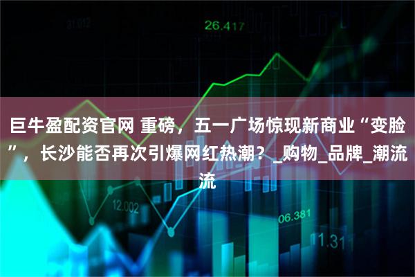 巨牛盈配资官网 重磅，五一广场惊现新商业“变脸”，长沙能否再次引爆网红热潮？_购物_品牌_潮流