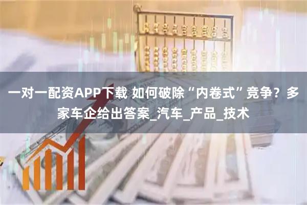 一对一配资APP下载 如何破除“内卷式”竞争？多家车企给出答案_汽车_产品_技术