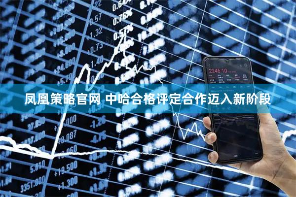 凤凰策略官网 中哈合格评定合作迈入新阶段