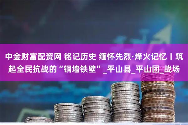 中金财富配资网 铭记历史 缅怀先烈·烽火记忆丨筑起全民抗战的“铜墙铁壁”_平山县_平山团_战场