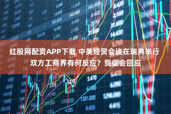 红股网配资APP下载 中美经贸会谈在瑞典举行 双方工商界有何反应？贸促会回应