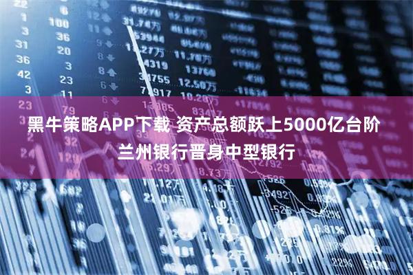 黑牛策略APP下载 资产总额跃上5000亿台阶 兰州银行晋身中型银行