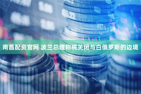 南昌配资官网 波兰总理称将关闭与白俄罗斯的边境