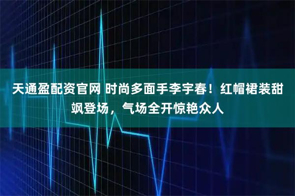 天通盈配资官网 时尚多面手李宇春！红帽裙装甜飒登场，气场全开惊艳众人